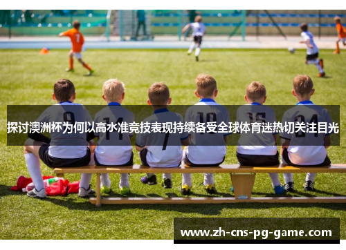 探讨澳洲杯为何以高水准竞技表现持续备受全球体育迷热切关注目光