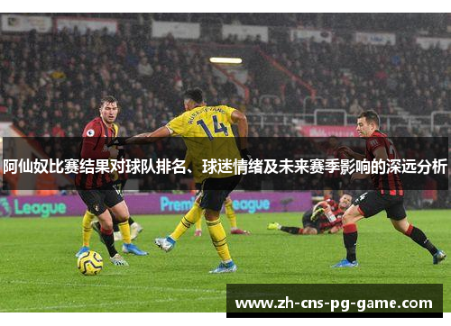 阿仙奴比赛结果对球队排名、球迷情绪及未来赛季影响的深远分析