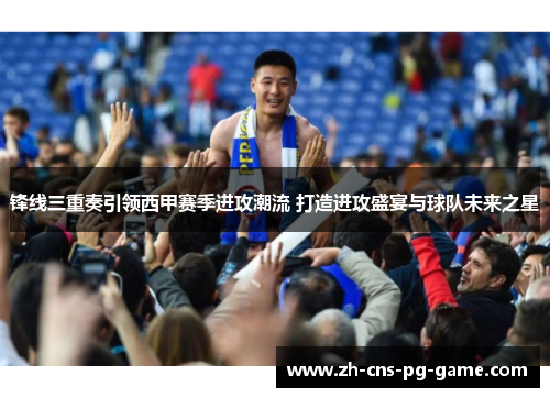 锋线三重奏引领西甲赛季进攻潮流 打造进攻盛宴与球队未来之星