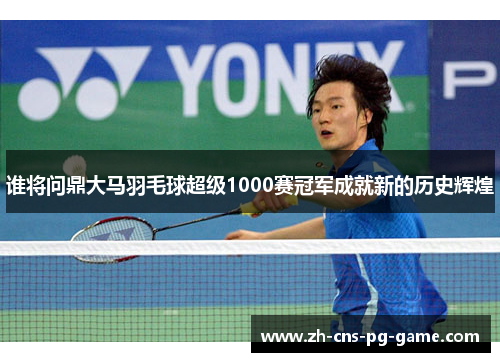 谁将问鼎大马羽毛球超级1000赛冠军成就新的历史辉煌