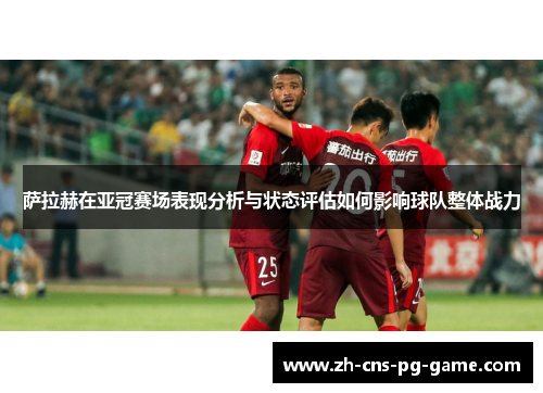 萨拉赫在亚冠赛场表现分析与状态评估如何影响球队整体战力